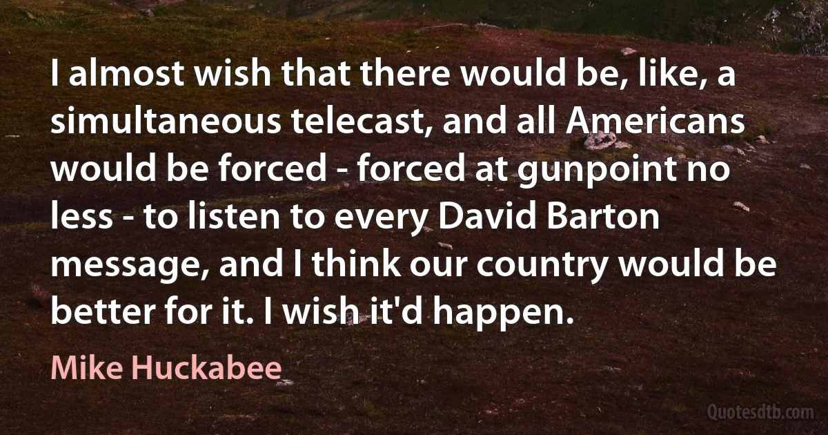 I almost wish that there would be, like, a simultaneous telecast, and all Americans would be forced - forced at gunpoint no less - to listen to every David Barton message, and I think our country would be better for it. I wish it'd happen. (Mike Huckabee)