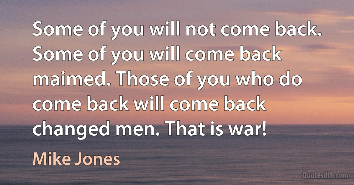 Some of you will not come back. Some of you will come back maimed. Those of you who do come back will come back changed men. That is war! (Mike Jones)