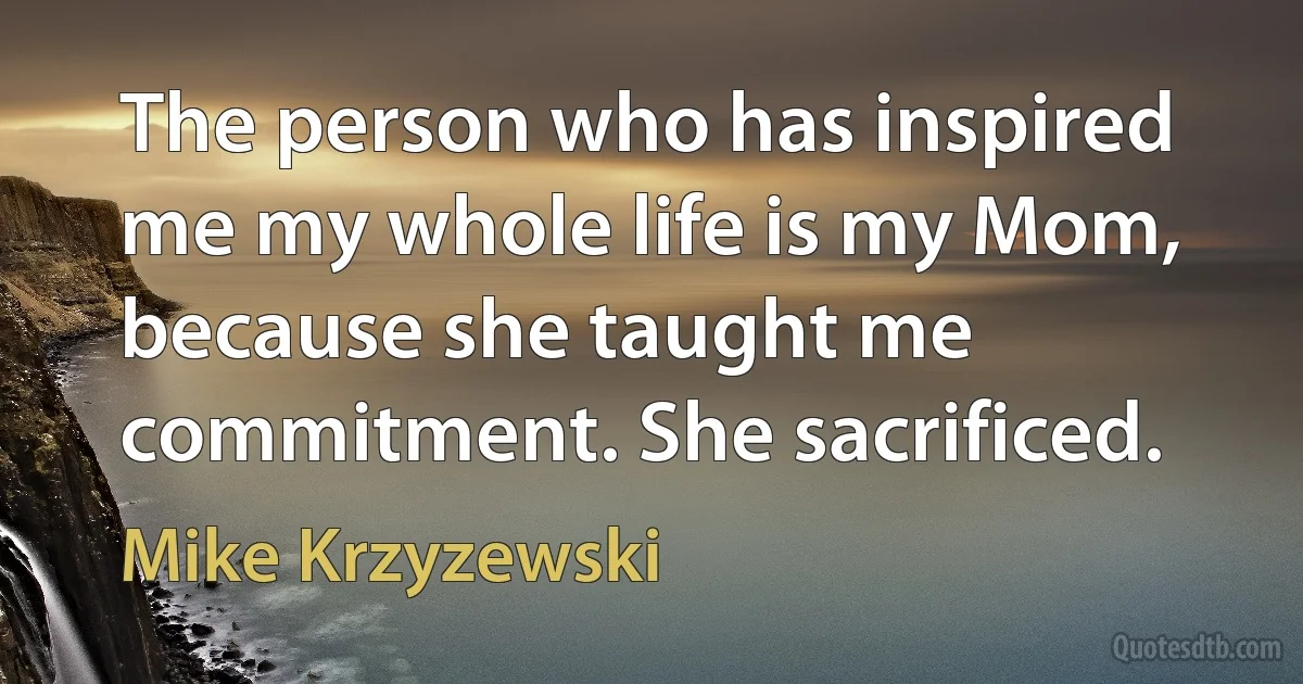 The person who has inspired me my whole life is my Mom, because she taught me commitment. She sacrificed. (Mike Krzyzewski)