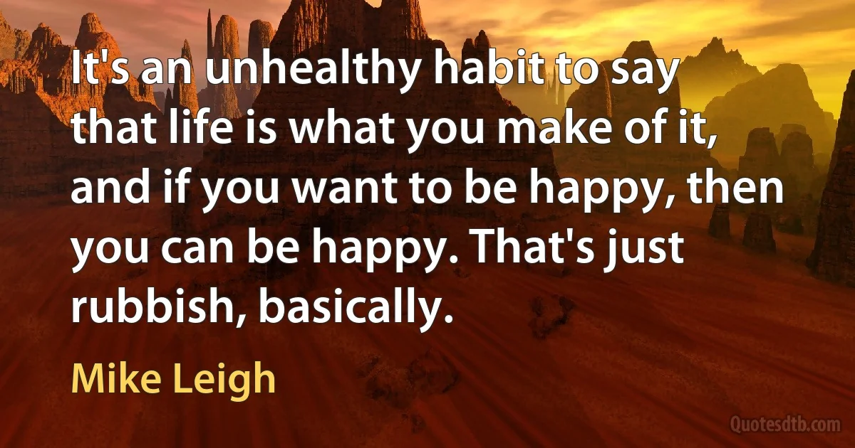 It's an unhealthy habit to say that life is what you make of it, and if you want to be happy, then you can be happy. That's just rubbish, basically. (Mike Leigh)