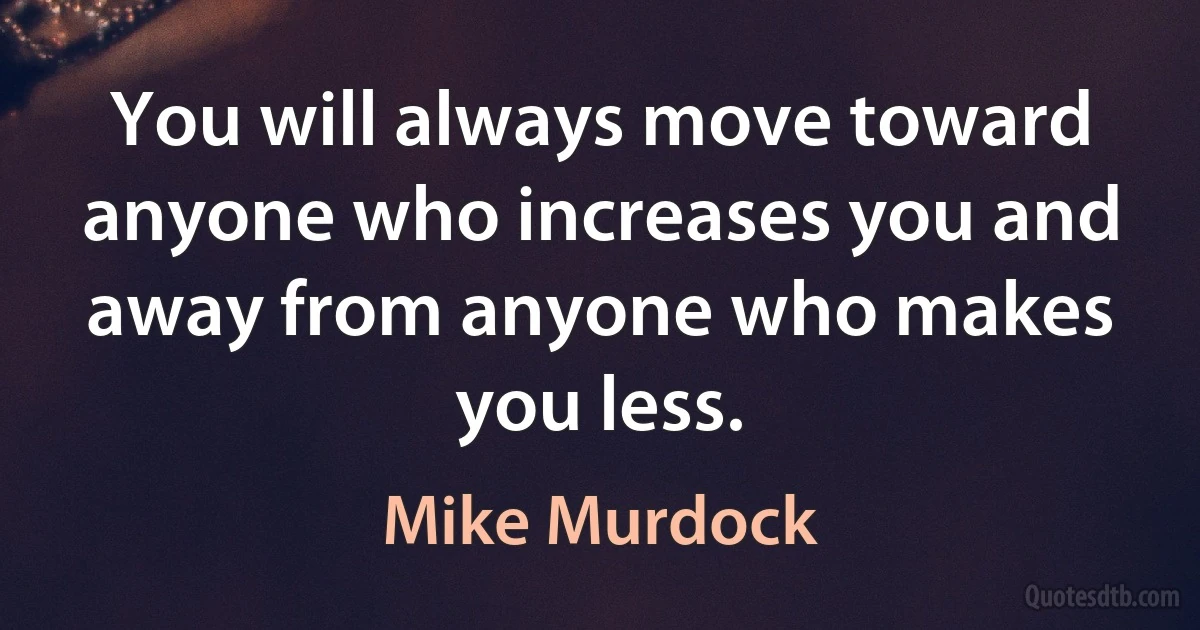 You will always move toward anyone who increases you and away from anyone who makes you less. (Mike Murdock)