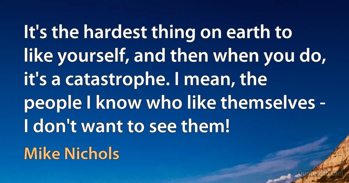 It's the hardest thing on earth to like yourself, and then when you do, it's a catastrophe. I mean, the people I know who like themselves - I don't want to see them! (Mike Nichols)