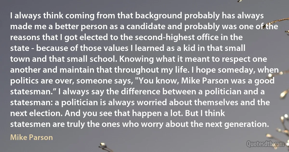 I always think coming from that background probably has always made me a better person as a candidate and probably was one of the reasons that I got elected to the second-highest office in the state - because of those values I learned as a kid in that small town and that small school. Knowing what it meant to respect one another and maintain that throughout my life. I hope someday, when politics are over, someone says, "You know, Mike Parson was a good statesman.” I always say the difference between a politician and a statesman: a politician is always worried about themselves and the next election. And you see that happen a lot. But I think statesmen are truly the ones who worry about the next generation. (Mike Parson)