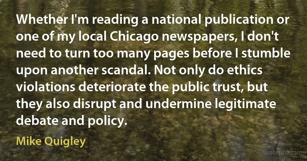 Whether I'm reading a national publication or one of my local Chicago newspapers, I don't need to turn too many pages before I stumble upon another scandal. Not only do ethics violations deteriorate the public trust, but they also disrupt and undermine legitimate debate and policy. (Mike Quigley)