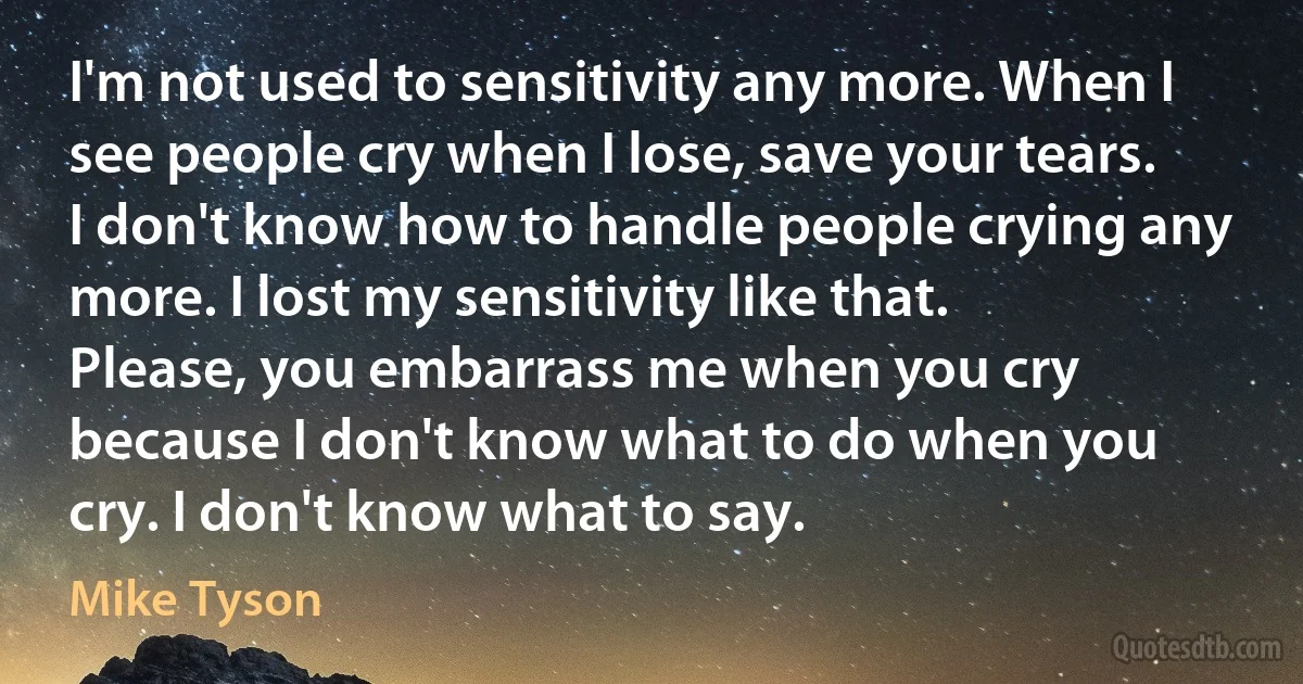 I'm not used to sensitivity any more. When I see people cry when I lose, save your tears. I don't know how to handle people crying any more. I lost my sensitivity like that. Please, you embarrass me when you cry because I don't know what to do when you cry. I don't know what to say. (Mike Tyson)