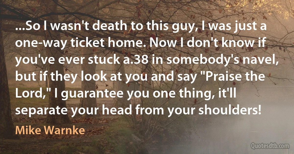 ...So I wasn't death to this guy, I was just a one-way ticket home. Now I don't know if you've ever stuck a.38 in somebody's navel, but if they look at you and say "Praise the Lord," I guarantee you one thing, it'll separate your head from your shoulders! (Mike Warnke)