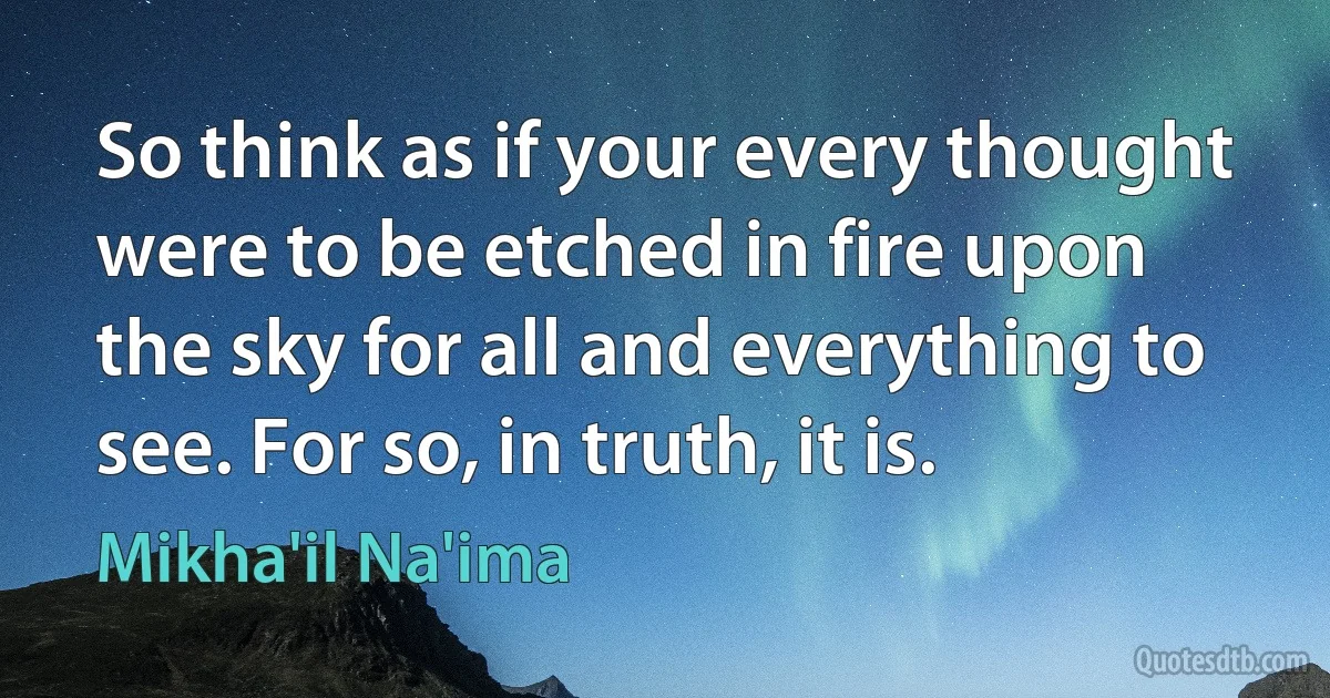 So think as if your every thought were to be etched in fire upon the sky for all and everything to see. For so, in truth, it is. (Mikha'il Na'ima)