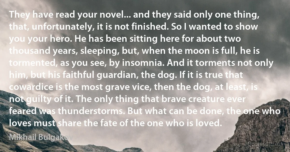 They have read your novel... and they said only one thing, that, unfortunately, it is not finished. So I wanted to show you your hero. He has been sitting here for about two thousand years, sleeping, but, when the moon is full, he is tormented, as you see, by insomnia. And it torments not only him, but his faithful guardian, the dog. If it is true that cowardice is the most grave vice, then the dog, at least, is not guilty of it. The only thing that brave creature ever feared was thunderstorms. But what can be done, the one who loves must share the fate of the one who is loved. (Mikhail Bulgakov)