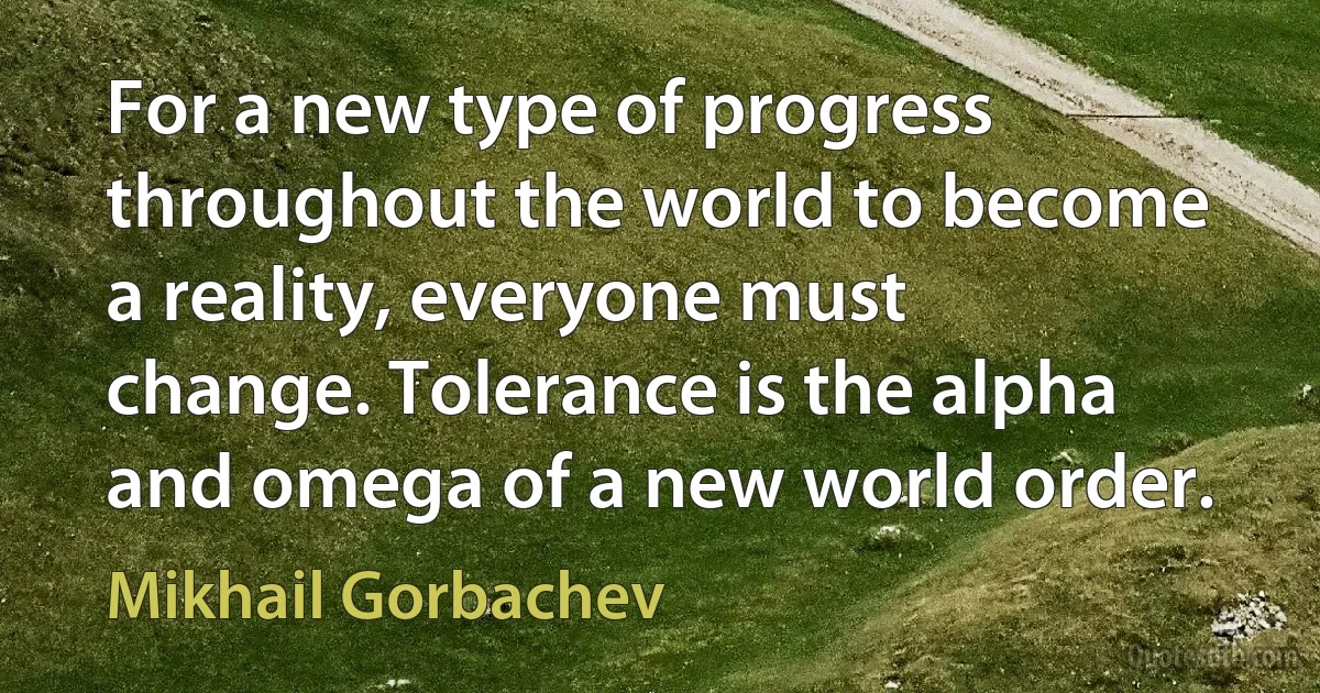 For a new type of progress throughout the world to become a reality, everyone must change. Tolerance is the alpha and omega of a new world order. (Mikhail Gorbachev)