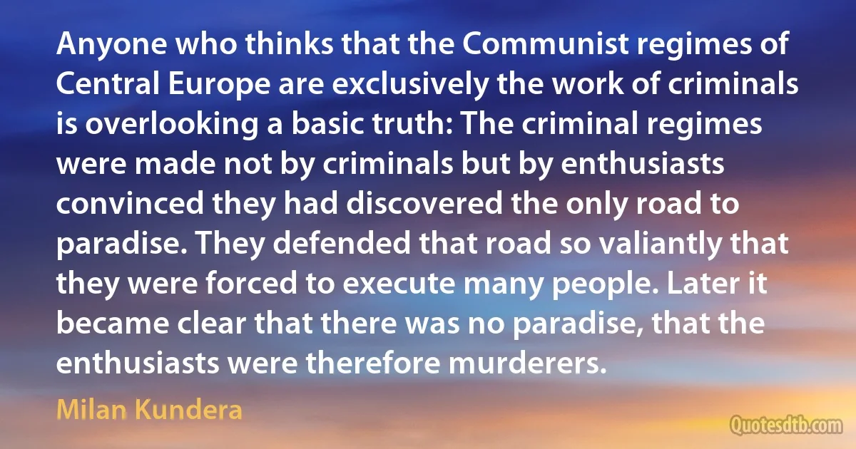 Anyone who thinks that the Communist regimes of Central Europe are exclusively the work of criminals is overlooking a basic truth: The criminal regimes were made not by criminals but by enthusiasts convinced they had discovered the only road to paradise. They defended that road so valiantly that they were forced to execute many people. Later it became clear that there was no paradise, that the enthusiasts were therefore murderers. (Milan Kundera)