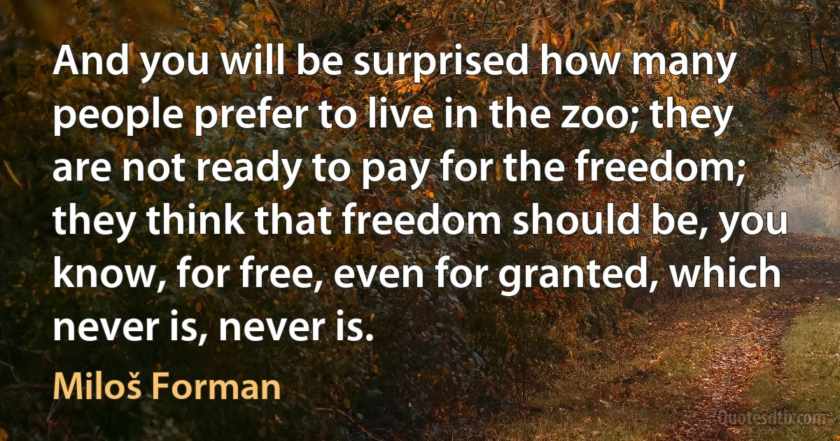 And you will be surprised how many people prefer to live in the zoo; they are not ready to pay for the freedom; they think that freedom should be, you know, for free, even for granted, which never is, never is. (Miloš Forman)