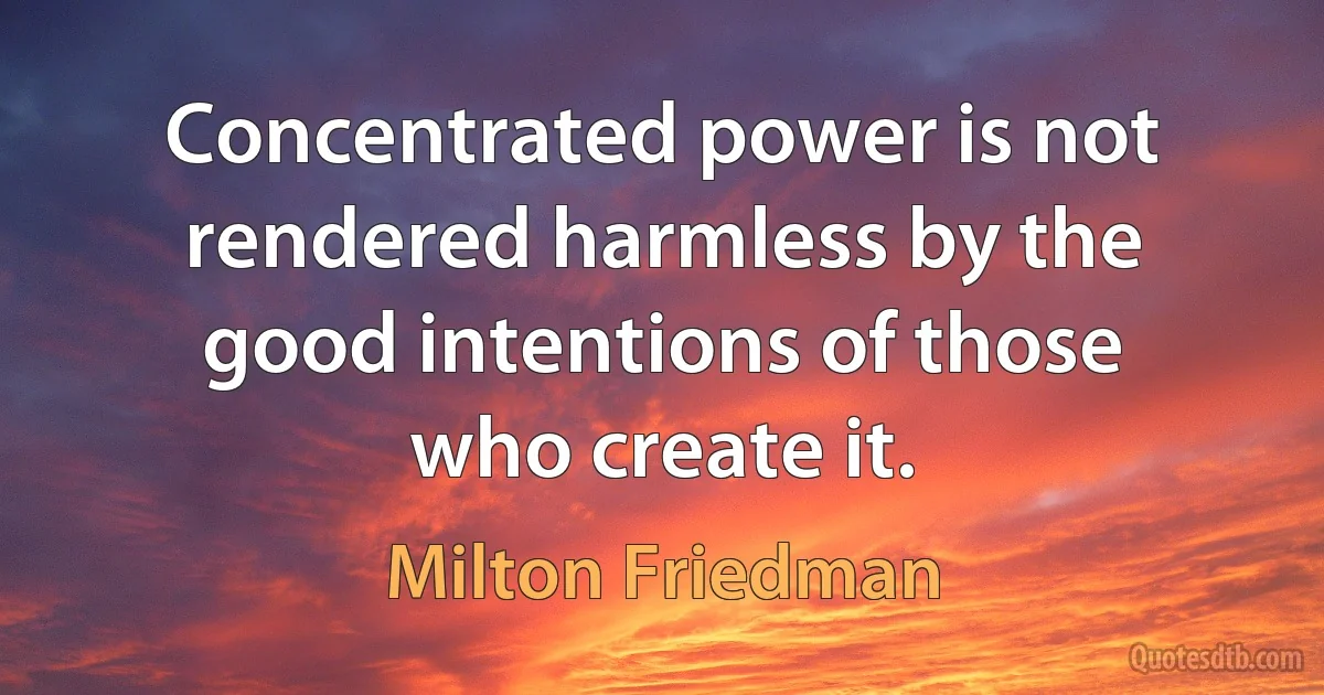 Concentrated power is not rendered harmless by the good intentions of those who create it. (Milton Friedman)