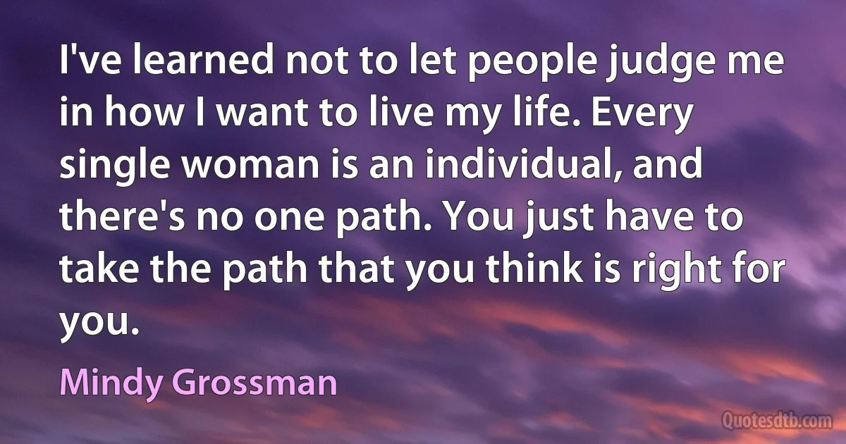 I've learned not to let people judge me in how I want to live my life. Every single woman is an individual, and there's no one path. You just have to take the path that you think is right for you. (Mindy Grossman)