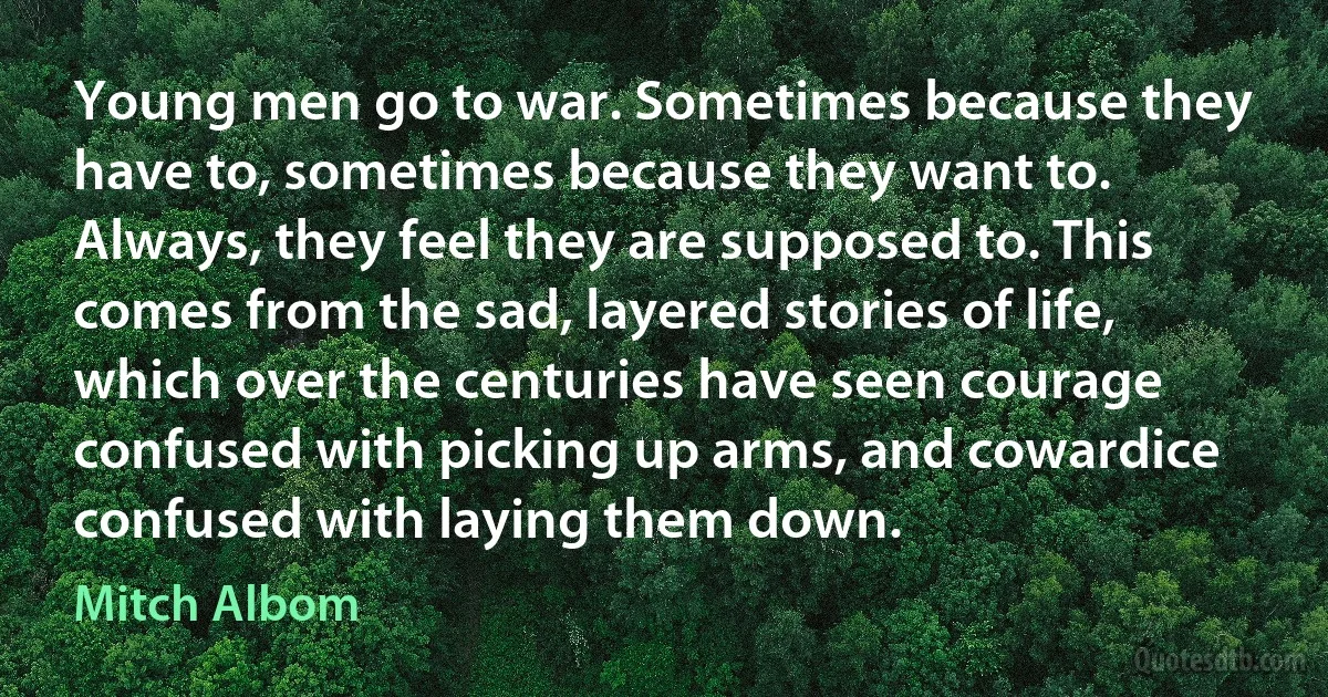 Young men go to war. Sometimes because they have to, sometimes because they want to. Always, they feel they are supposed to. This comes from the sad, layered stories of life, which over the centuries have seen courage confused with picking up arms, and cowardice confused with laying them down. (Mitch Albom)