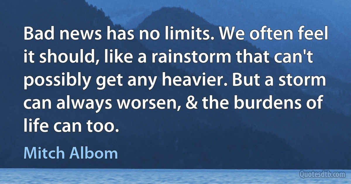 Bad news has no limits. We often feel it should, like a rainstorm that can't possibly get any heavier. But a storm can always worsen, & the burdens of life can too. (Mitch Albom)