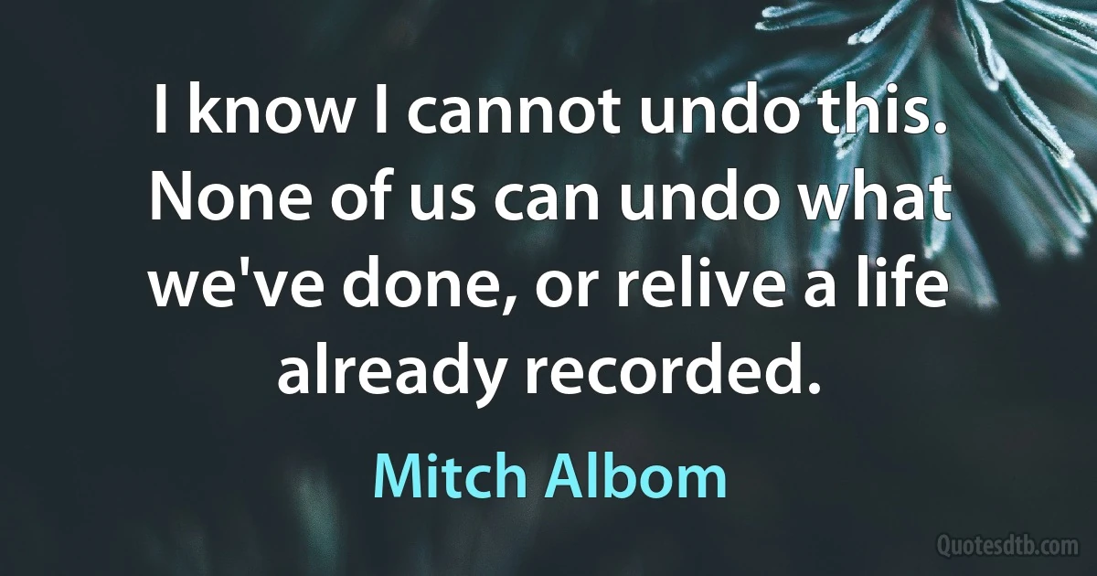 I know I cannot undo this. None of us can undo what we've done, or relive a life already recorded. (Mitch Albom)