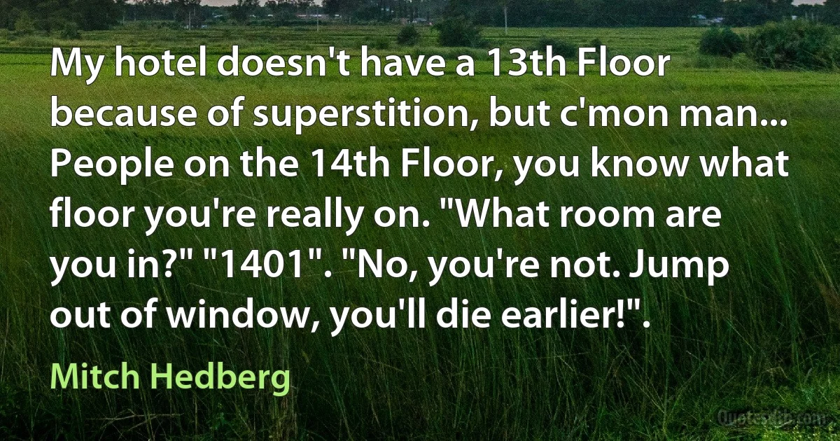 My hotel doesn't have a 13th Floor because of superstition, but c'mon man... People on the 14th Floor, you know what floor you're really on. "What room are you in?" "1401". "No, you're not. Jump out of window, you'll die earlier!". (Mitch Hedberg)