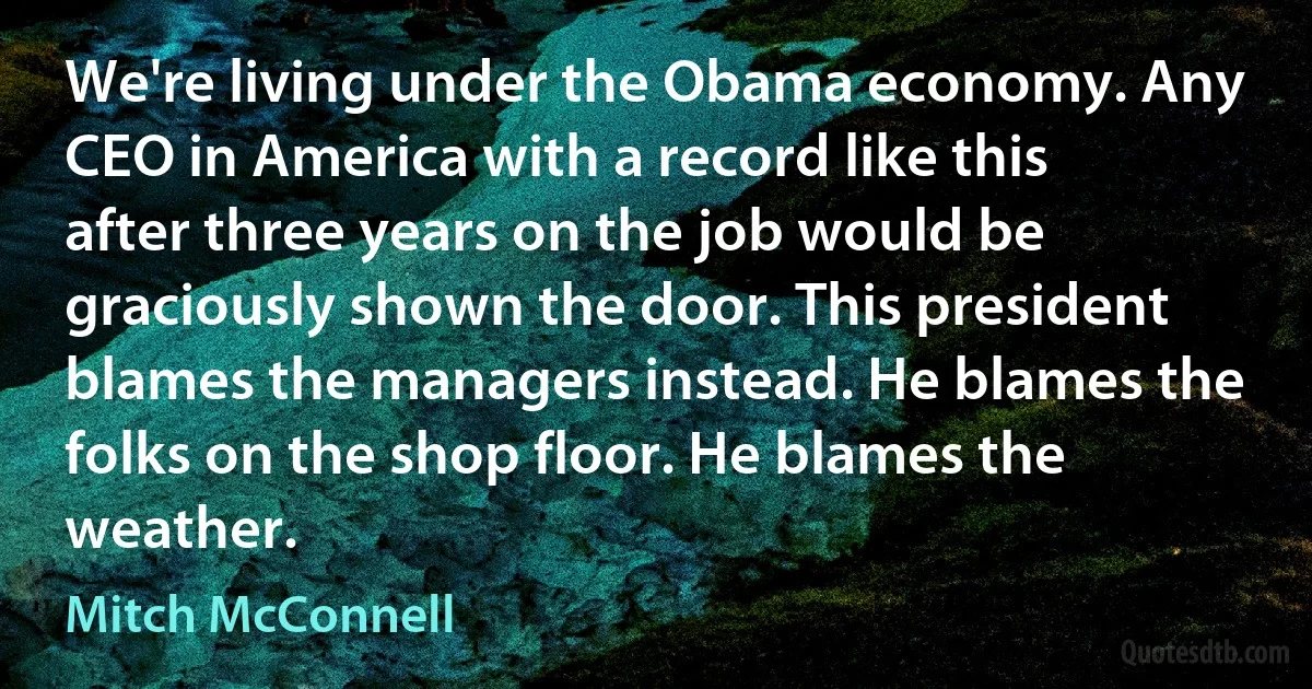 We're living under the Obama economy. Any CEO in America with a record like this after three years on the job would be graciously shown the door. This president blames the managers instead. He blames the folks on the shop floor. He blames the weather. (Mitch McConnell)