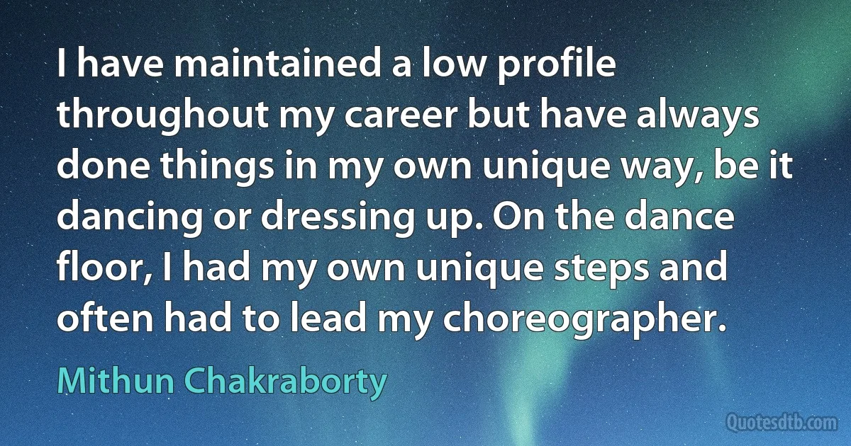 I have maintained a low profile throughout my career but have always done things in my own unique way, be it dancing or dressing up. On the dance floor, I had my own unique steps and often had to lead my choreographer. (Mithun Chakraborty)