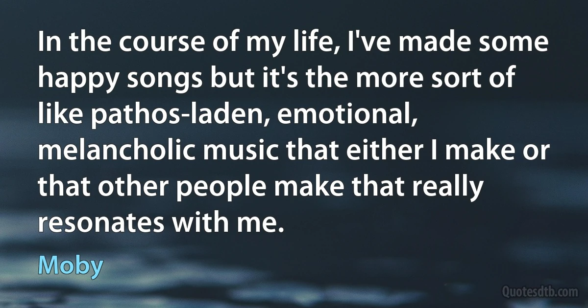 In the course of my life, I've made some happy songs but it's the more sort of like pathos-laden, emotional, melancholic music that either I make or that other people make that really resonates with me. (Moby)