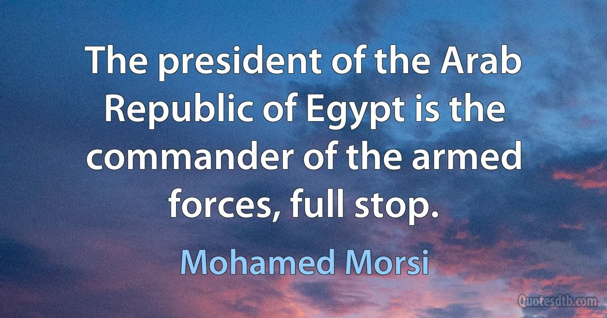 The president of the Arab Republic of Egypt is the commander of the armed forces, full stop. (Mohamed Morsi)