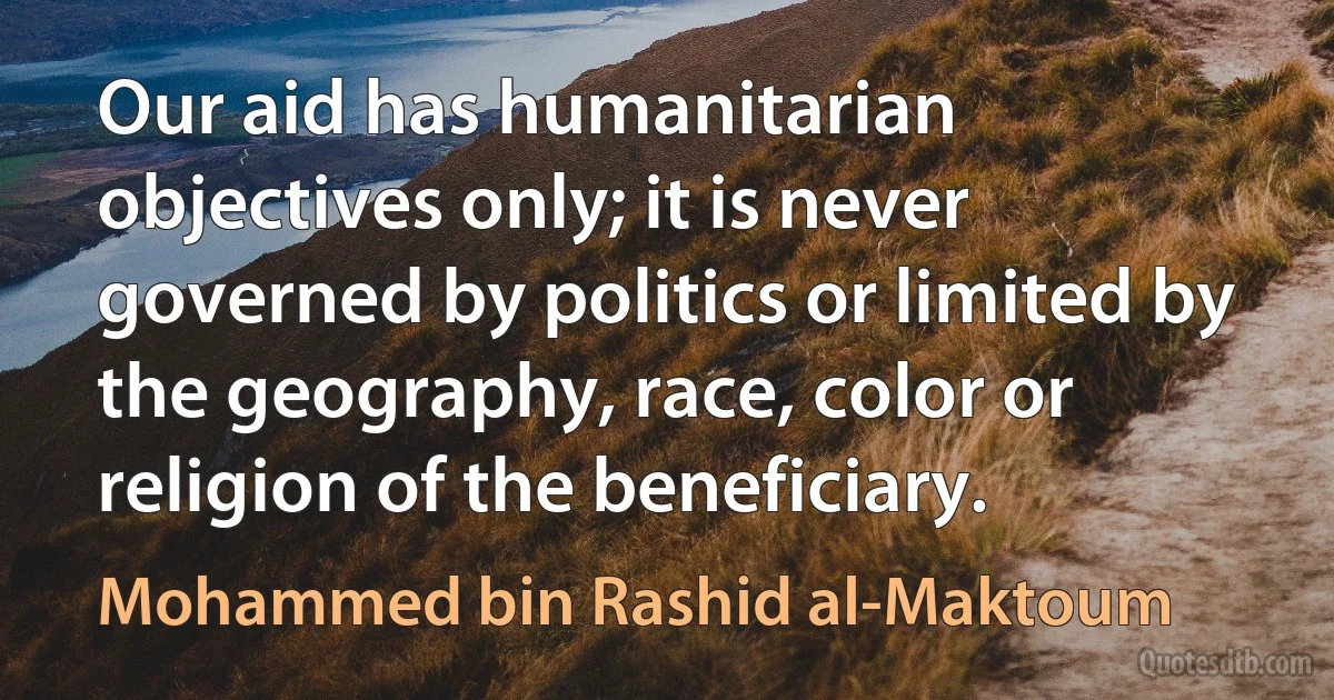 Our aid has humanitarian objectives only; it is never governed by politics or limited by the geography, race, color or religion of the beneficiary. (Mohammed bin Rashid al-Maktoum)