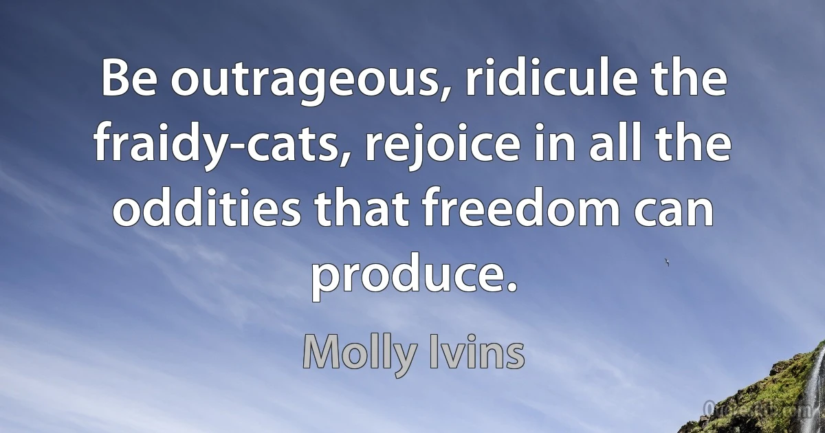 Be outrageous, ridicule the fraidy-cats, rejoice in all the oddities that freedom can produce. (Molly Ivins)