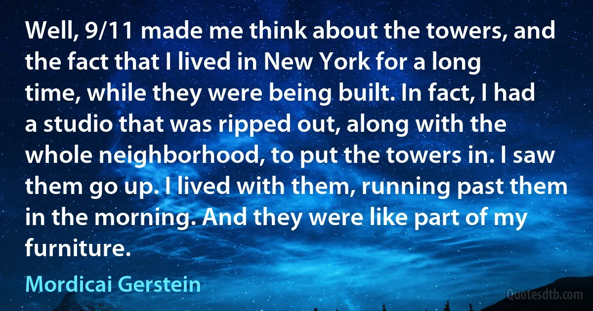 Well, 9/11 made me think about the towers, and the fact that I lived in New York for a long time, while they were being built. In fact, I had a studio that was ripped out, along with the whole neighborhood, to put the towers in. I saw them go up. I lived with them, running past them in the morning. And they were like part of my furniture. (Mordicai Gerstein)