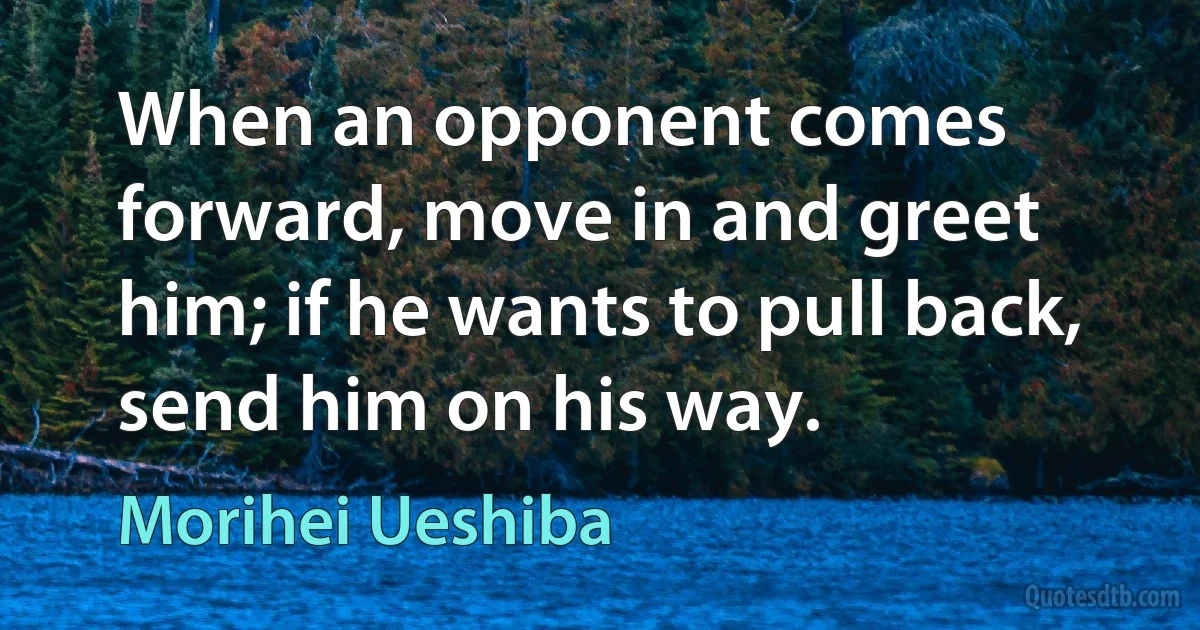 When an opponent comes forward, move in and greet him; if he wants to pull back, send him on his way. (Morihei Ueshiba)