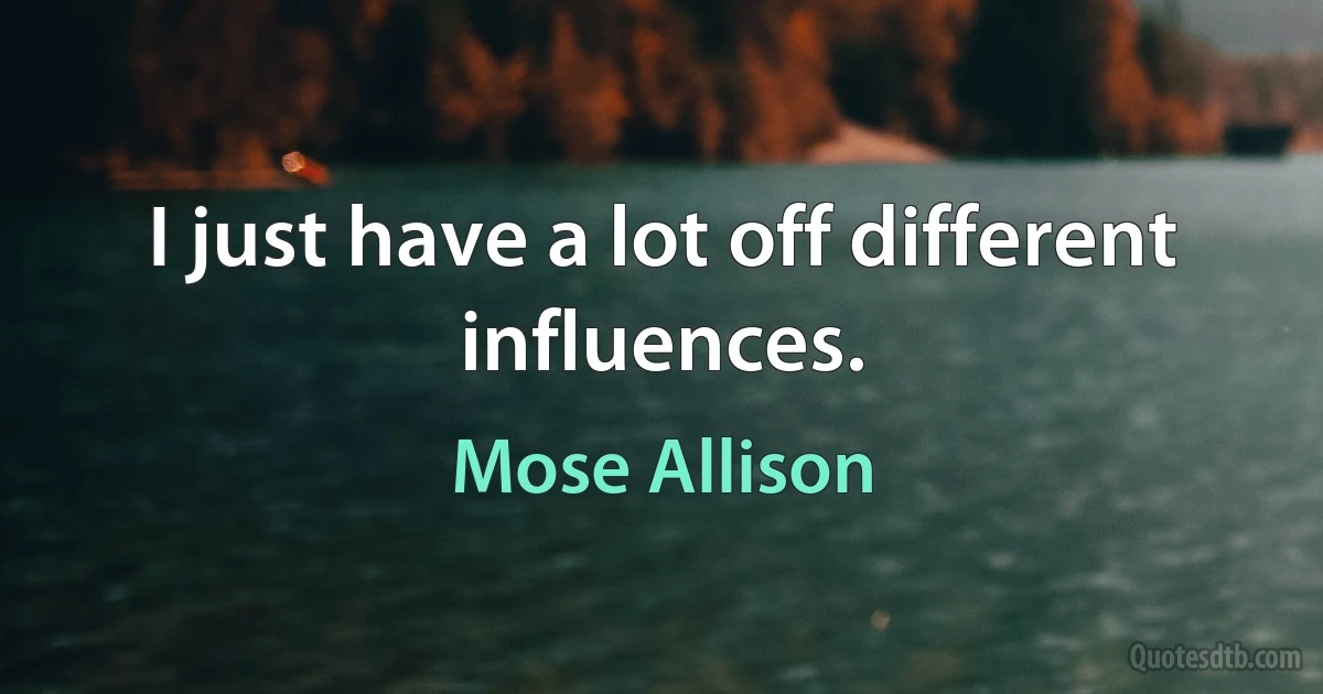 I just have a lot off different influences. (Mose Allison)