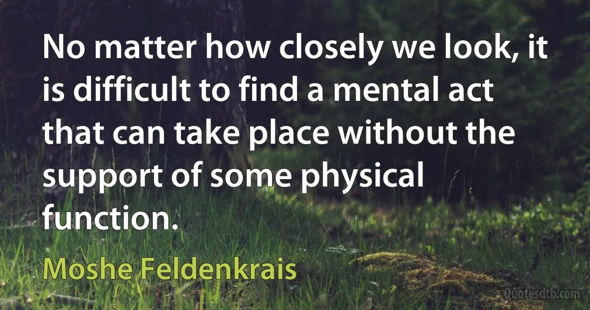 No matter how closely we look, it is difficult to find a mental act that can take place without the support of some physical function. (Moshe Feldenkrais)