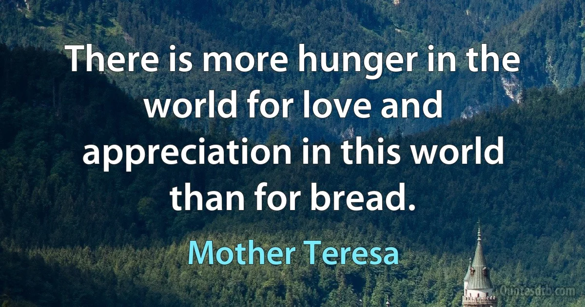 There is more hunger in the world for love and appreciation in this world than for bread. (Mother Teresa)