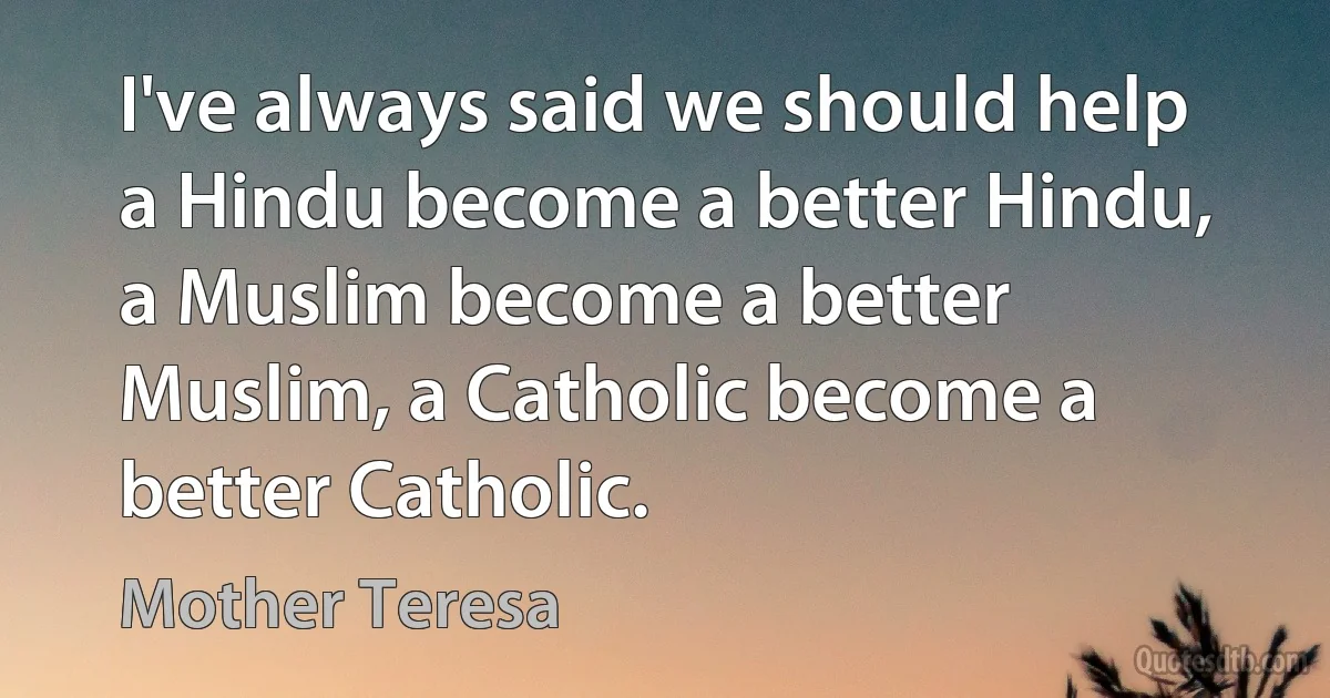 I've always said we should help a Hindu become a better Hindu, a Muslim become a better Muslim, a Catholic become a better Catholic. (Mother Teresa)