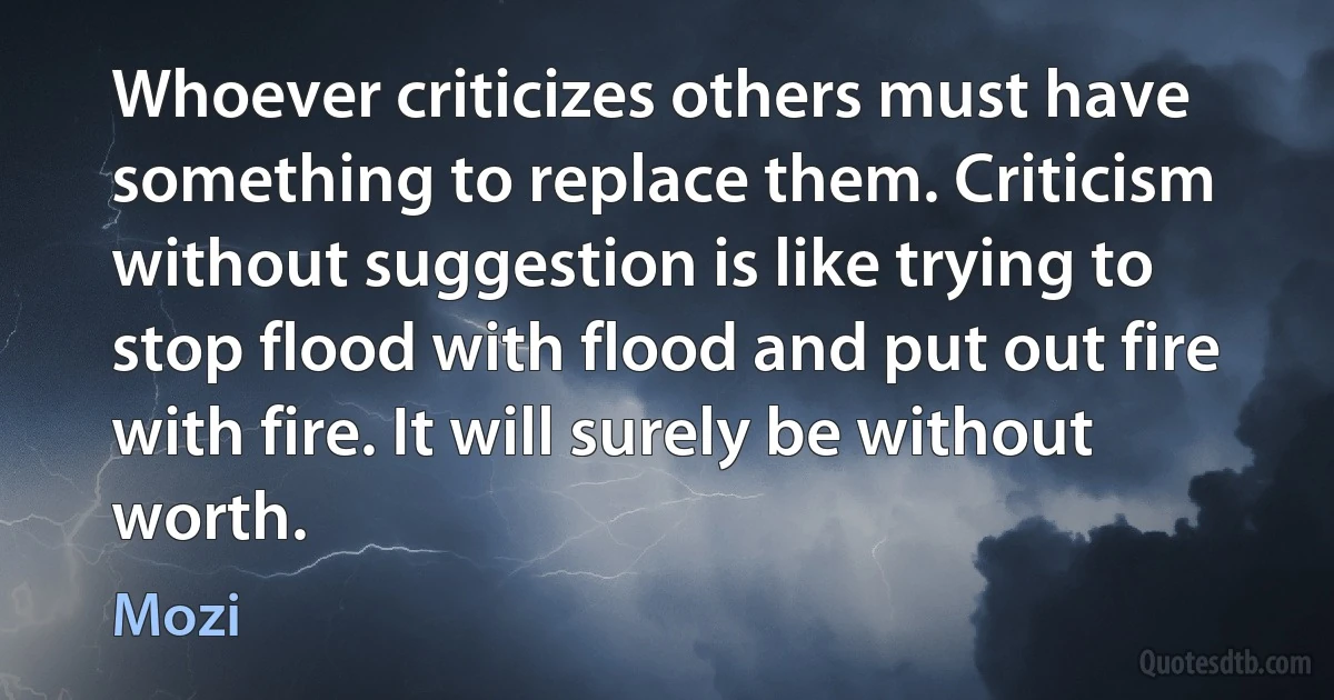 Whoever criticizes others must have something to replace them. Criticism without suggestion is like trying to stop flood with flood and put out fire with fire. It will surely be without worth. (Mozi)