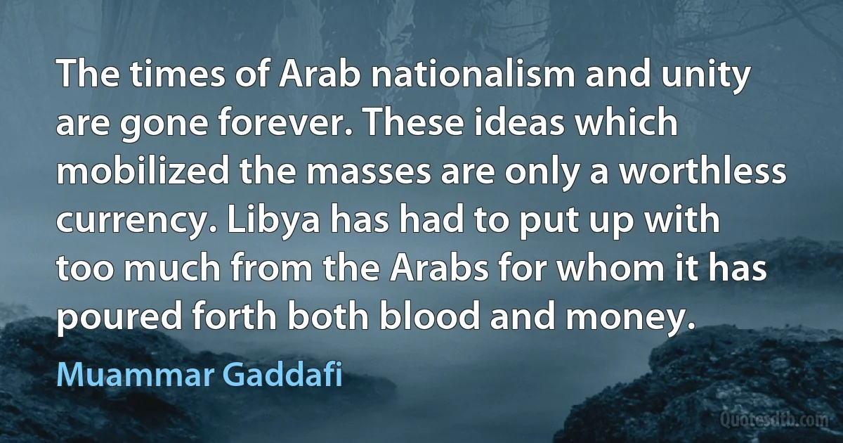 The times of Arab nationalism and unity are gone forever. These ideas which mobilized the masses are only a worthless currency. Libya has had to put up with too much from the Arabs for whom it has poured forth both blood and money. (Muammar Gaddafi)