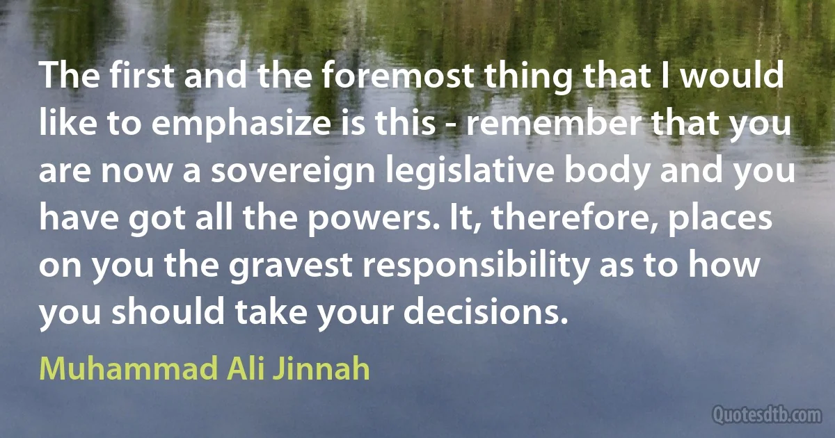 The first and the foremost thing that I would like to emphasize is this - remember that you are now a sovereign legislative body and you have got all the powers. It, therefore, places on you the gravest responsibility as to how you should take your decisions. (Muhammad Ali Jinnah)