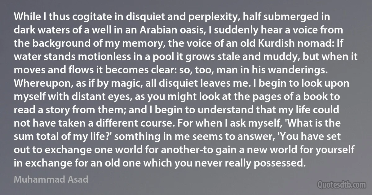 While I thus cogitate in disquiet and perplexity, half submerged in dark waters of a well in an Arabian oasis, I suddenly hear a voice from the background of my memory, the voice of an old Kurdish nomad: If water stands motionless in a pool it grows stale and muddy, but when it moves and flows it becomes clear: so, too, man in his wanderings. Whereupon, as if by magic, all disquiet leaves me. I begin to look upon myself with distant eyes, as you might look at the pages of a book to read a story from them; and I begin to understand that my life could not have taken a different course. For when I ask myself, 'What is the sum total of my life?' somthing in me seems to answer, 'You have set out to exchange one world for another-to gain a new world for yourself in exchange for an old one which you never really possessed. (Muhammad Asad)