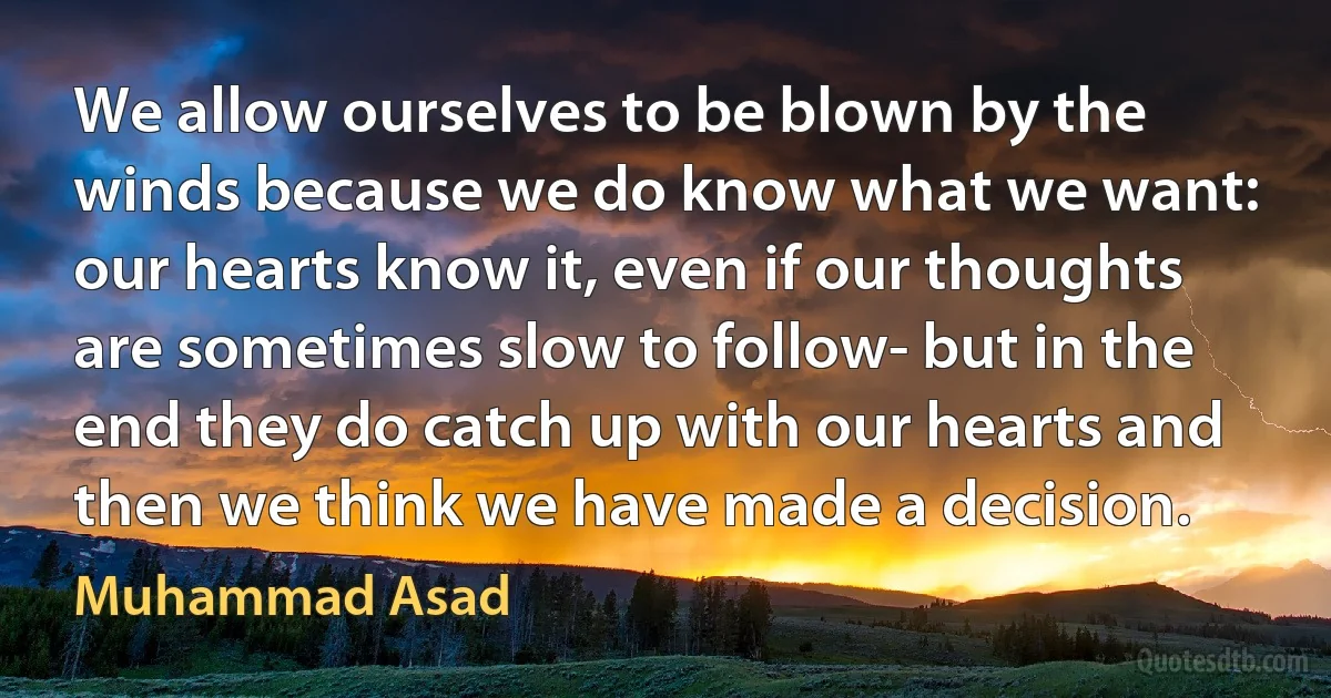 We allow ourselves to be blown by the winds because we do know what we want: our hearts know it, even if our thoughts are sometimes slow to follow- but in the end they do catch up with our hearts and then we think we have made a decision. (Muhammad Asad)