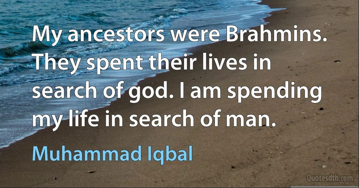 My ancestors were Brahmins. They spent their lives in search of god. I am spending my life in search of man. (Muhammad Iqbal)