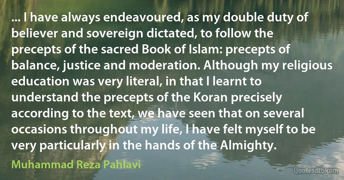 ... I have always endeavoured, as my double duty of believer and sovereign dictated, to follow the precepts of the sacred Book of Islam: precepts of balance, justice and moderation. Although my religious education was very literal, in that I learnt to understand the precepts of the Koran precisely according to the text, we have seen that on several occasions throughout my life, I have felt myself to be very particularly in the hands of the Almighty. (Muhammad Reza Pahlavi)