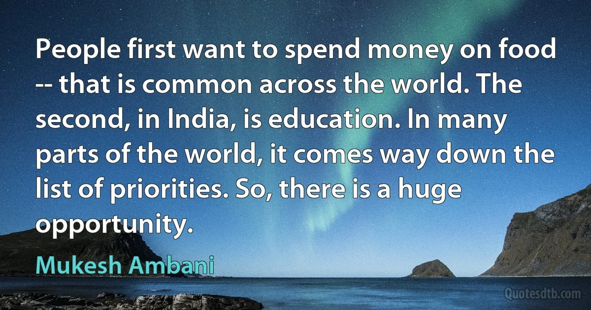 People first want to spend money on food -- that is common across the world. The second, in India, is education. In many parts of the world, it comes way down the list of priorities. So, there is a huge opportunity. (Mukesh Ambani)