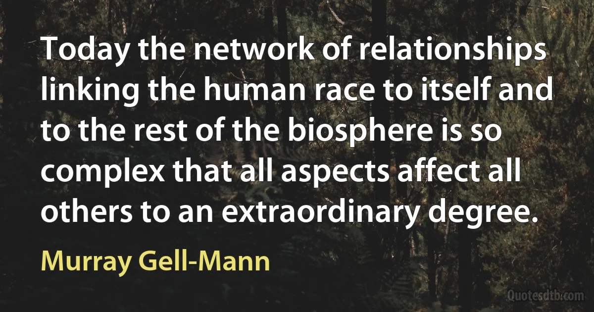 Today the network of relationships linking the human race to itself and to the rest of the biosphere is so complex that all aspects affect all others to an extraordinary degree. (Murray Gell-Mann)