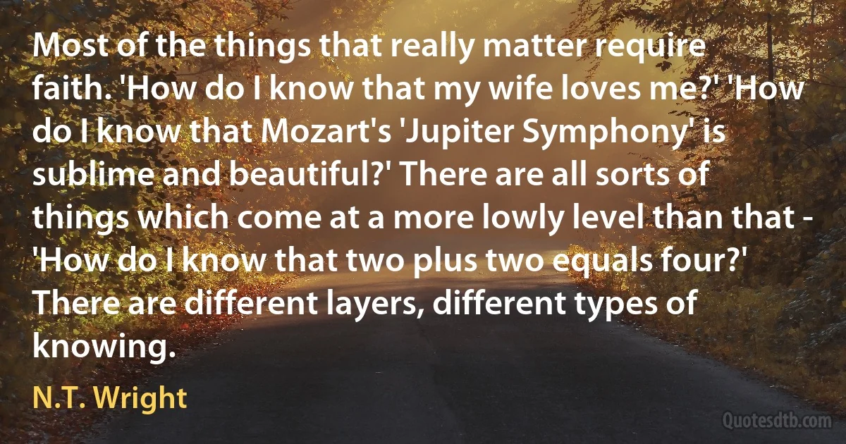 Most of the things that really matter require faith. 'How do I know that my wife loves me?' 'How do I know that Mozart's 'Jupiter Symphony' is sublime and beautiful?' There are all sorts of things which come at a more lowly level than that - 'How do I know that two plus two equals four?' There are different layers, different types of knowing. (N.T. Wright)