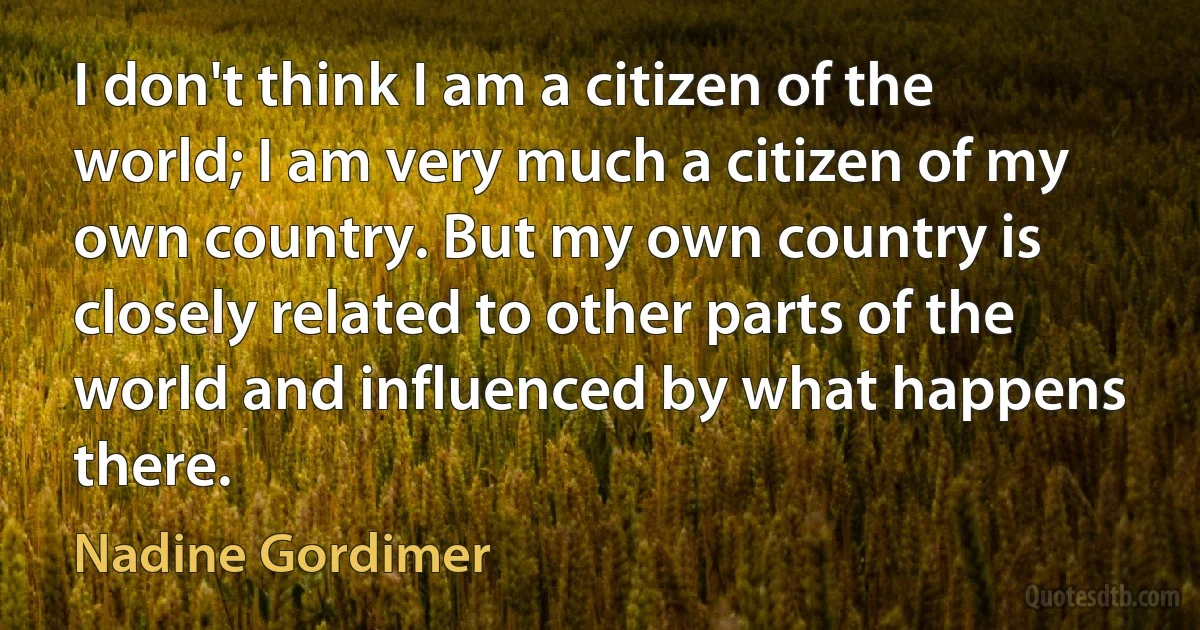 I don't think I am a citizen of the world; I am very much a citizen of my own country. But my own country is closely related to other parts of the world and influenced by what happens there. (Nadine Gordimer)