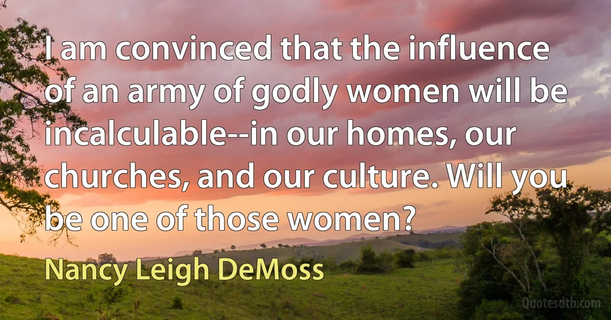 I am convinced that the influence of an army of godly women will be incalculable--in our homes, our churches, and our culture. Will you be one of those women? (Nancy Leigh DeMoss)