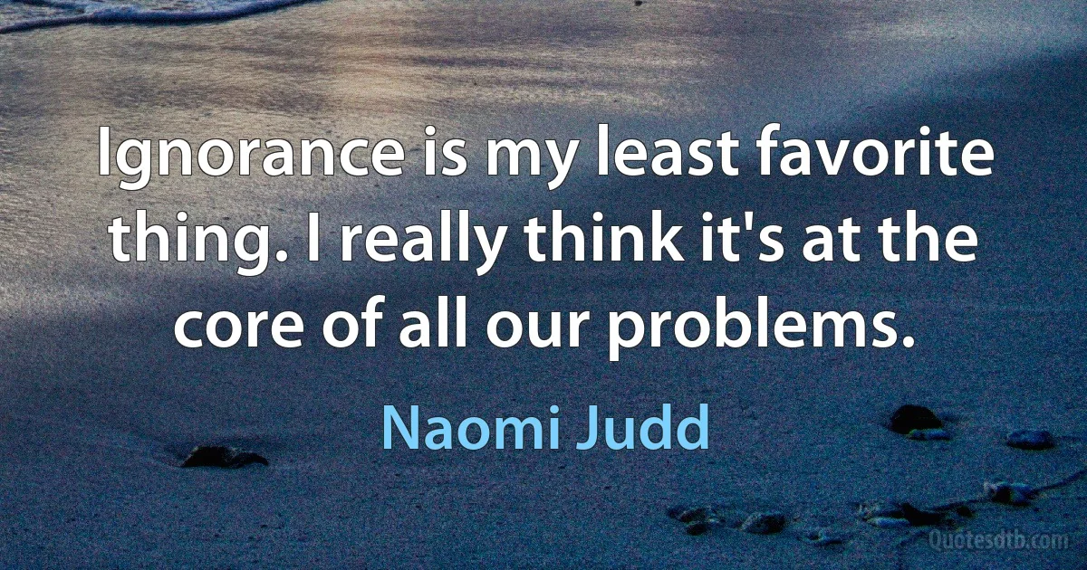 Ignorance is my least favorite thing. I really think it's at the core of all our problems. (Naomi Judd)