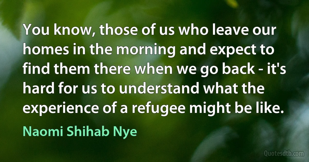 You know, those of us who leave our homes in the morning and expect to find them there when we go back - it's hard for us to understand what the experience of a refugee might be like. (Naomi Shihab Nye)