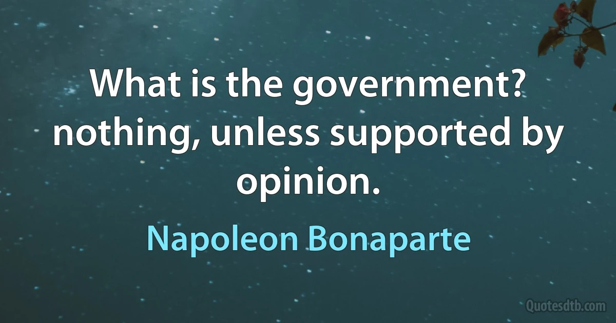 What is the government? nothing, unless supported by opinion. (Napoleon Bonaparte)