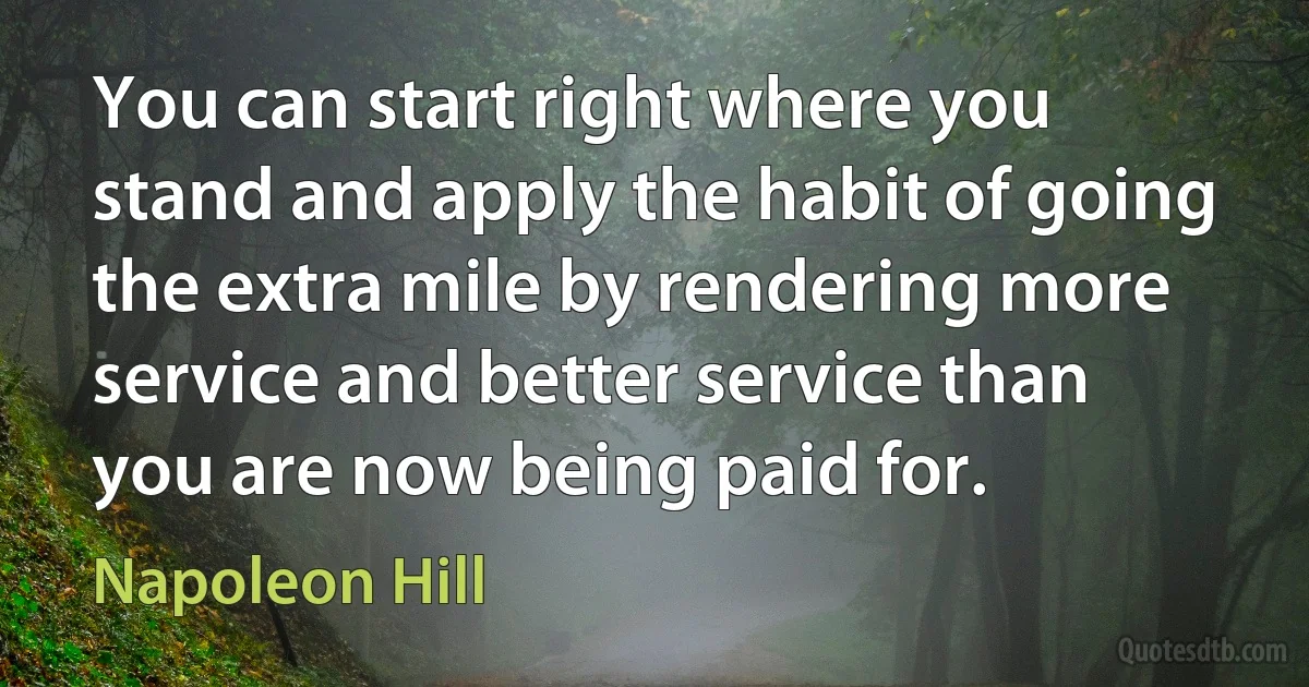 You can start right where you stand and apply the habit of going the extra mile by rendering more service and better service than you are now being paid for. (Napoleon Hill)