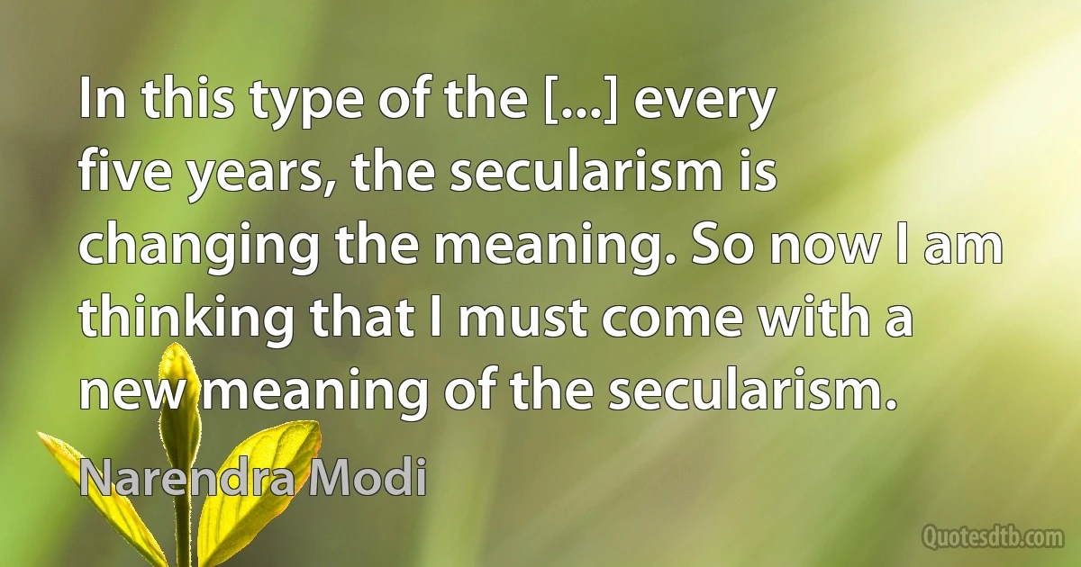 In this type of the [...] every five years, the secularism is changing the meaning. So now I am thinking that I must come with a new meaning of the secularism. (Narendra Modi)